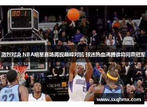 激烈对决 NBA明星赛场再现巅峰对抗 球迷热血沸腾谁将问鼎冠军